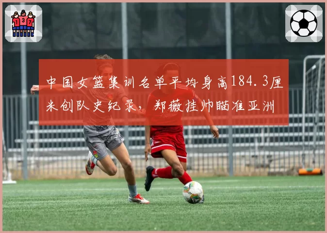 中国女篮集训名单平均身高184.3厘米创队史纪录，郑薇挂帅瞄准亚洲杯卫冕