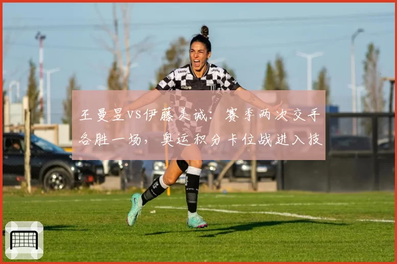 王曼昱vs伊藤美诚：赛季两次交手各胜一场，奥运积分卡位战进入技术细节比拼