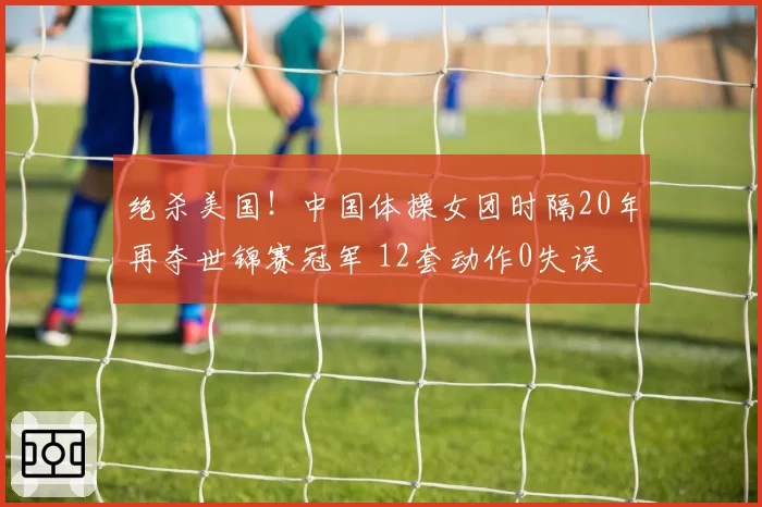 绝杀美国！中国体操女团时隔20年再夺世锦赛冠军 12套动作0失误