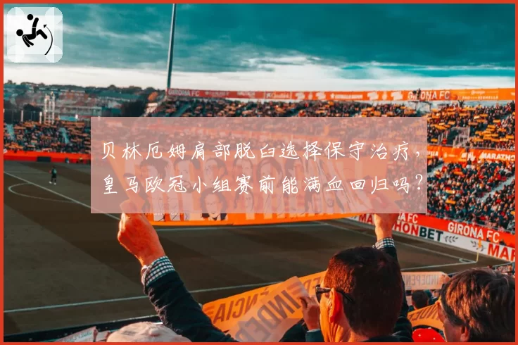 贝林厄姆肩部脱臼选择保守治疗,皇马欧冠小组赛前能满血回归吗?