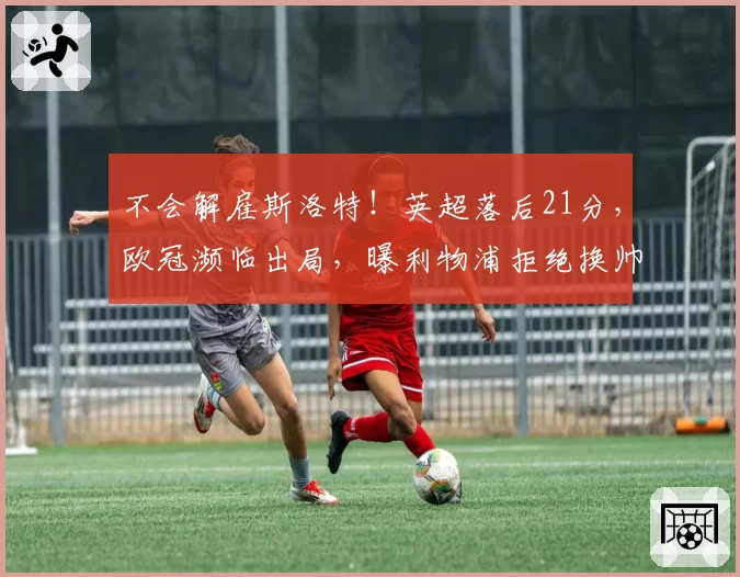 不会解雇斯洛特！英超落后21分，欧冠濒临出局，曝利物浦拒绝换帅