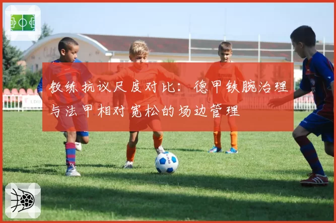 教练抗议尺度对比：德甲铁腕治理与法甲相对宽松的场边管理