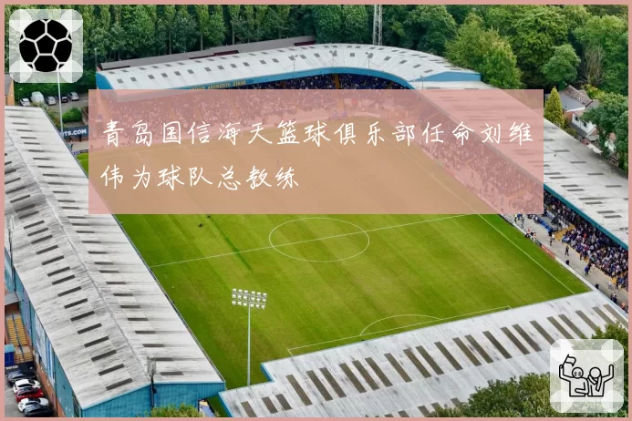 青岛国信海天篮球俱乐部任命刘维伟为球队总教练