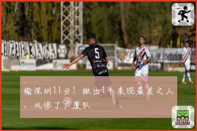 输深圳11分!揪出1个表现最差之人,坑惨了广厦队