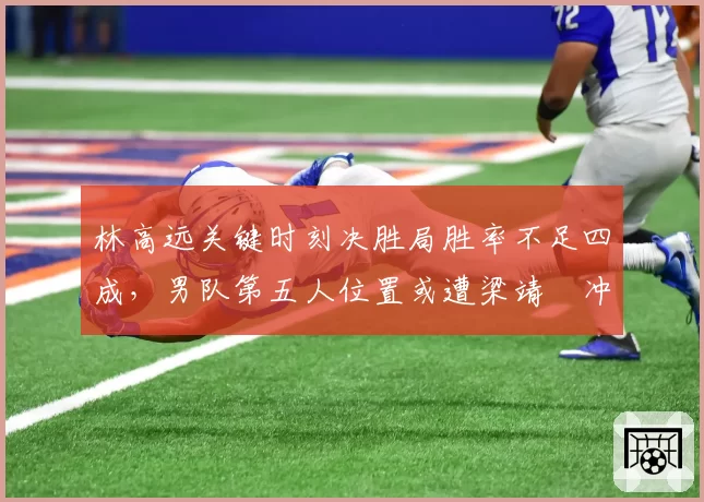 林高远关键时刻决胜局胜率不足四成,男队第五人位置或遭梁靖崑冲击?