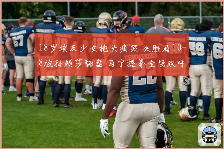 18岁埃及少女抱头痛哭 决胜局10-8被孙颖莎翻盘 马宁握拳全场欢呼