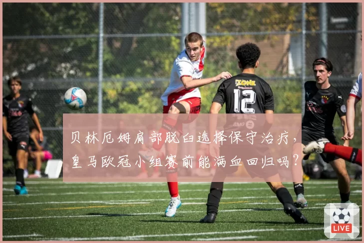 贝林厄姆肩部脱臼选择保守治疗,皇马欧冠小组赛前能满血回归吗?