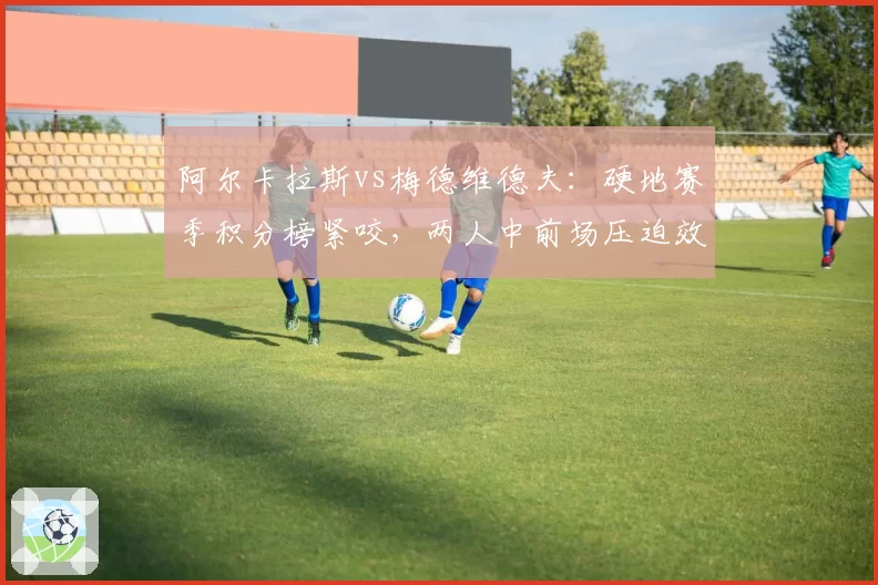 阿尔卡拉斯vs梅德维德夫:硬地赛季积分榜紧咬,两人中前场压迫效率数据对比悬殊