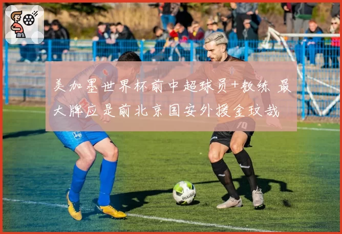 美加墨世界杯前中超球员+教练 最大牌应是前北京国安外援金玟哉