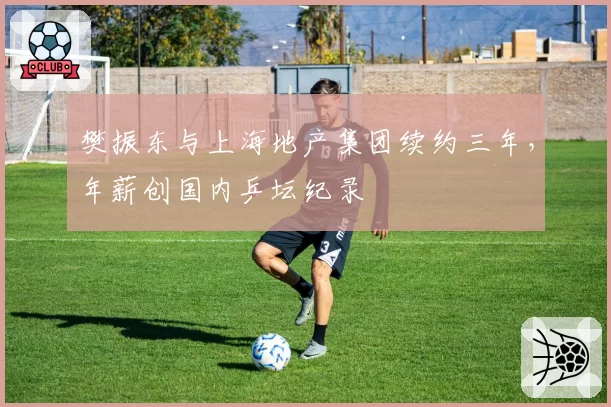 樊振东与上海地产集团续约三年,年薪创国内乒坛纪录