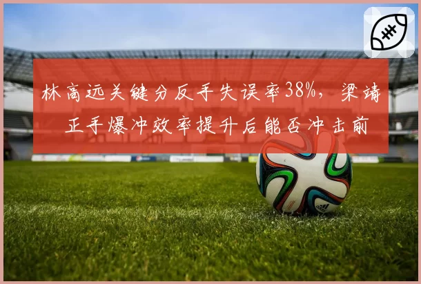 林高远关键分反手失误率38%，梁靖崑正手爆冲效率提升后能否冲击前五？