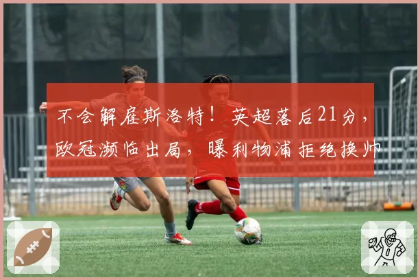 不会解雇斯洛特！英超落后21分，欧冠濒临出局，曝利物浦拒绝换帅