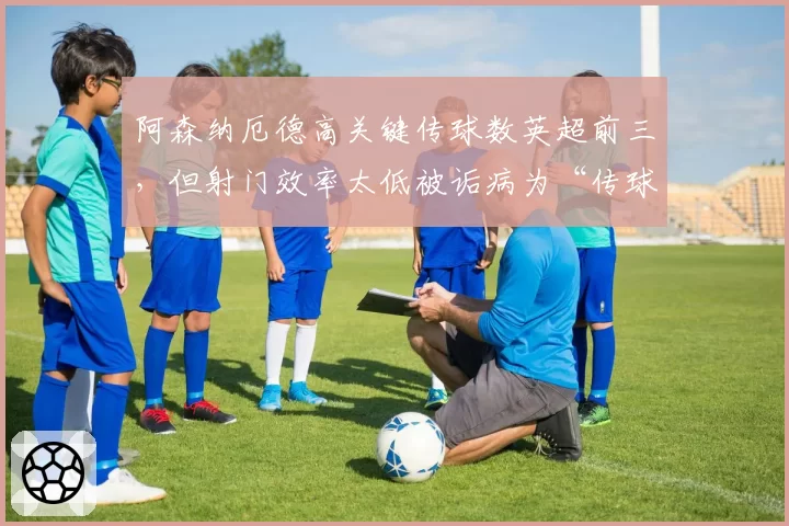 阿森纳厄德高关键传球数英超前三,但射门效率太低被诟病为“传球机器”