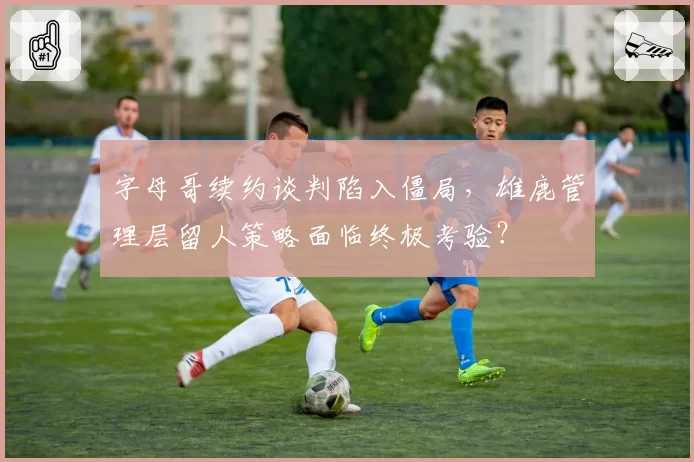 字母哥续约谈判陷入僵局,雄鹿管理层留人策略面临终极考验?