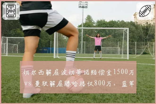 切尔西解雇波切蒂诺赔偿金1500万 vs 曼联解雇滕哈格仅800万，蓝军管理层成本控制引争议