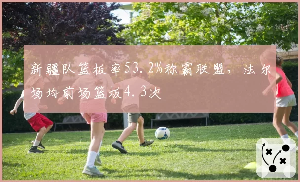 新疆队篮板率53.2%称霸联盟,法尔场均前场篮板4.3次