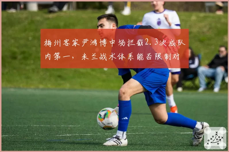 梅州客家尹鸿博中场拦截2.3次成队内第一,米兰战术体系能否限制对手核心?