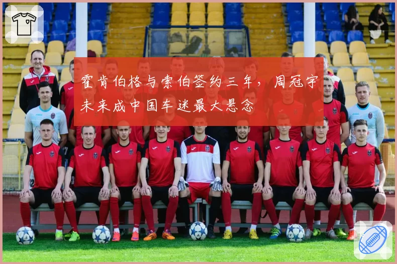 霍肯伯格与索伯签约三年，周冠宇未来成中国车迷最大悬念