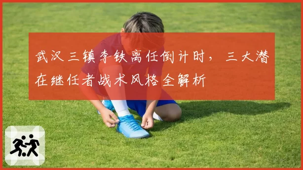 武汉三镇李铁离任倒计时，三大潜在继任者战术风格全解析
