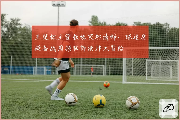 王楚钦主管教练突然请辞，球迷质疑备战周期临阵换帅太冒险