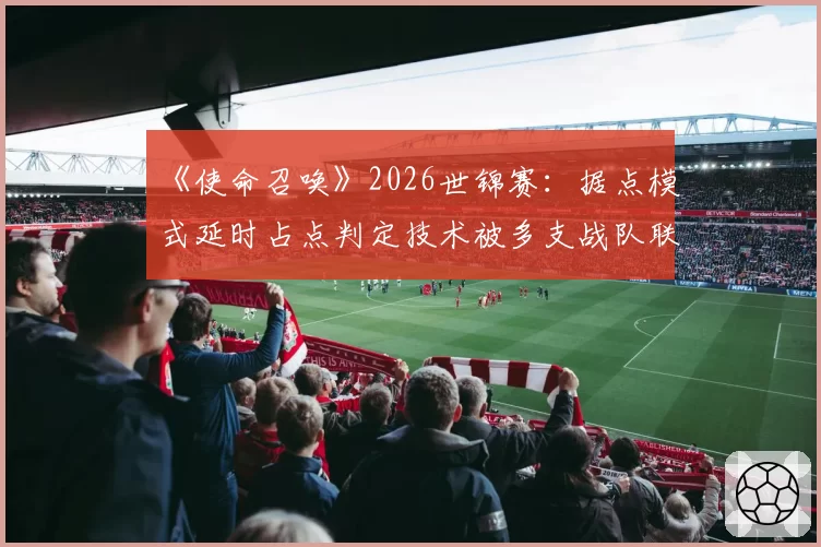《使命召唤》2026世锦赛：据点模式延时占点判定技术被多支战队联合质疑