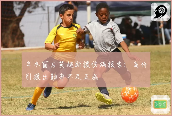 年冬窗后英超新援伤病报告：高价引援出勤率不足五成