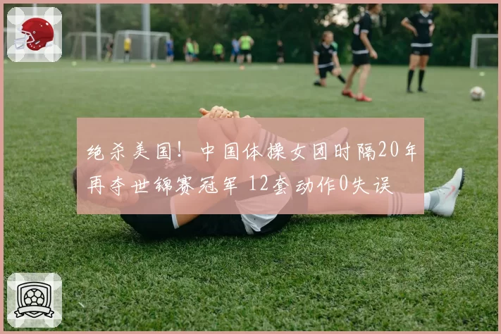绝杀美国！中国体操女团时隔20年再夺世锦赛冠军 12套动作0失误