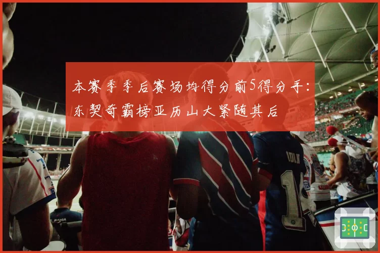 本赛季季后赛场均得分前5得分手：东契奇霸榜亚历山大紧随其后