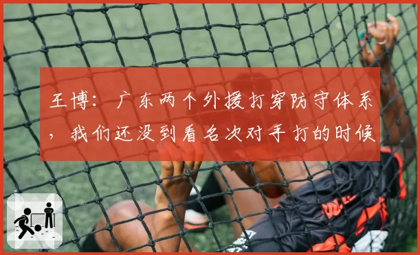王博：广东两个外援打穿防守体系，我们还没到看名次对手打的时候