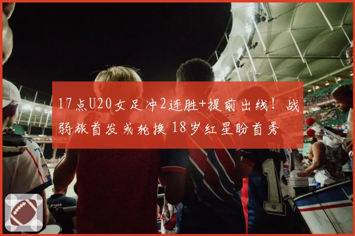 17点U20女足冲2连胜+提前出线！战弱旅首发或轮换 18岁红星盼首秀