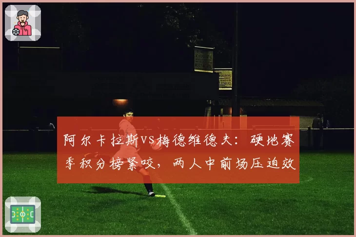 阿尔卡拉斯vs梅德维德夫:硬地赛季积分榜紧咬,两人中前场压迫效率数据对比悬殊