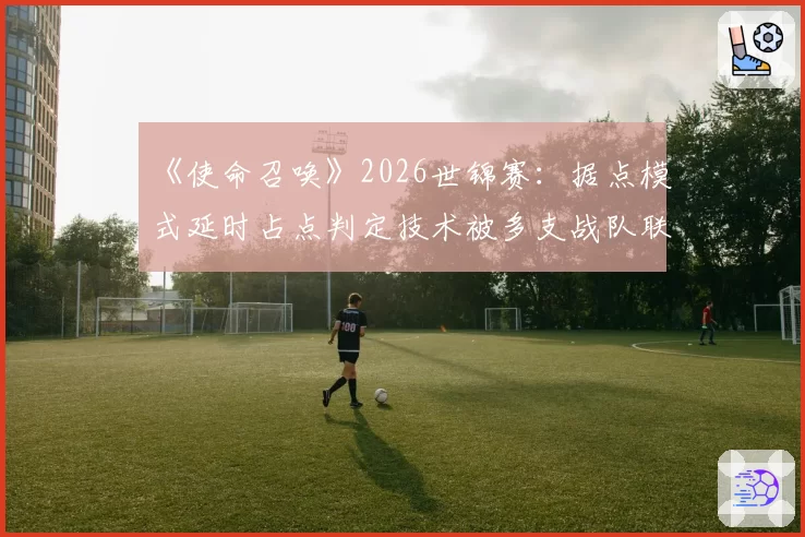 《使命召唤》2026世锦赛：据点模式延时占点判定技术被多支战队联合质疑