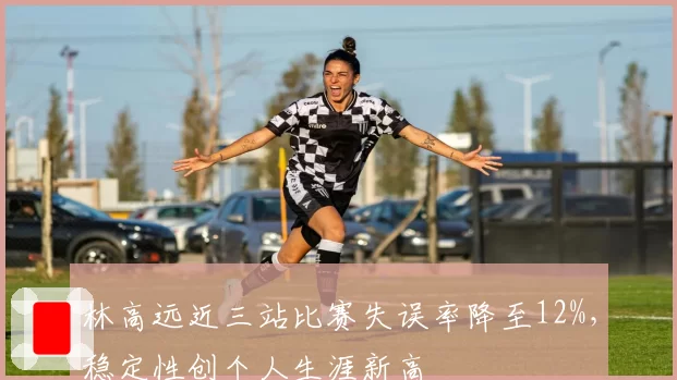 林高远近三站比赛失误率降至12%，稳定性创个人生涯新高