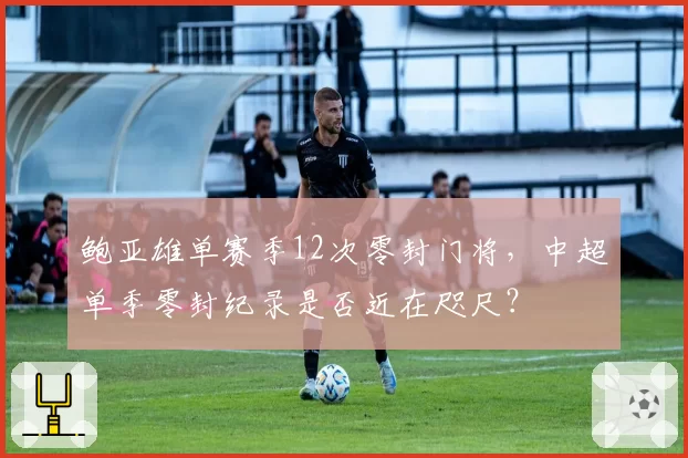鲍亚雄单赛季12次零封门将,中超单季零封纪录是否近在咫尺?