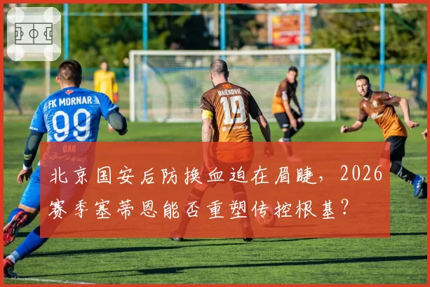 北京国安后防换血迫在眉睫，2026赛季塞蒂恩能否重塑传控根基？