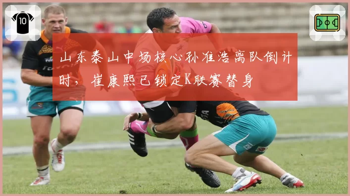 山东泰山中场核心孙准浩离队倒计时，崔康熙已锁定K联赛替身