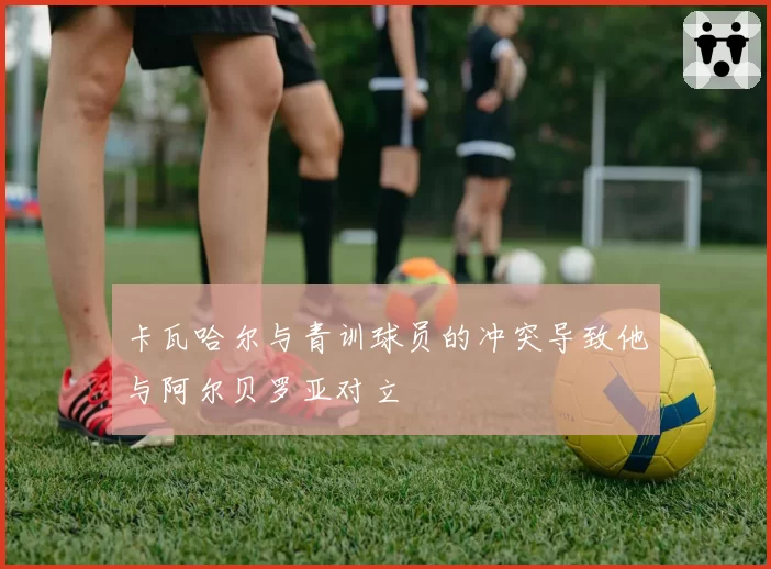 卡瓦哈尔与青训球员的冲突导致他与阿尔贝罗亚对立