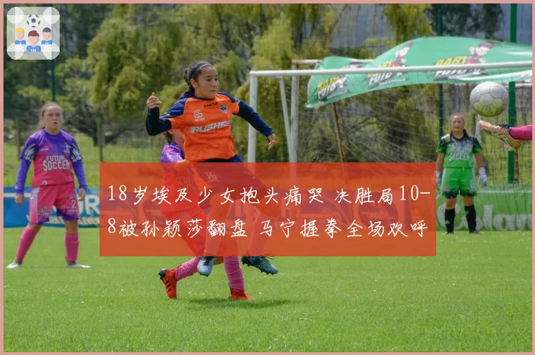 18岁埃及少女抱头痛哭 决胜局10-8被孙颖莎翻盘 马宁握拳全场欢呼