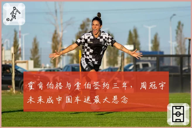 霍肯伯格与索伯签约三年，周冠宇未来成中国车迷最大悬念