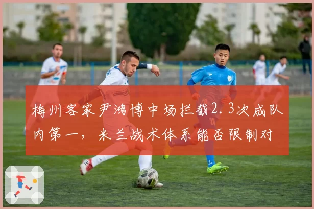 梅州客家尹鸿博中场拦截2.3次成队内第一,米兰战术体系能否限制对手核心?