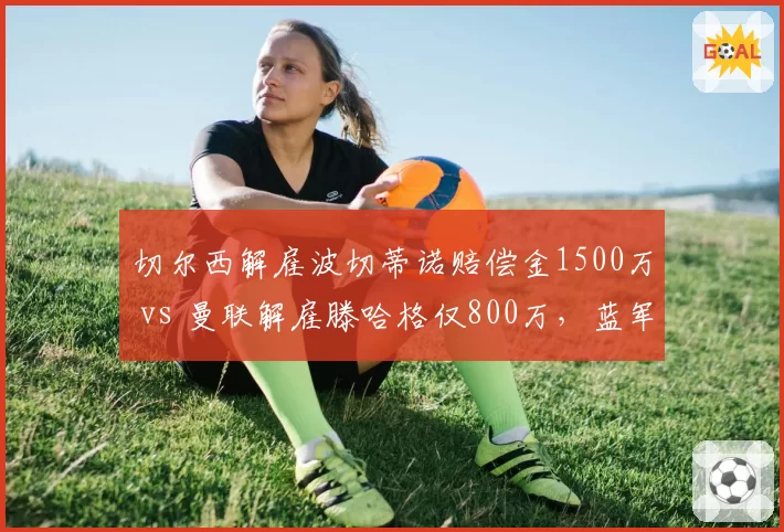 切尔西解雇波切蒂诺赔偿金1500万 vs 曼联解雇滕哈格仅800万，蓝军管理层成本控制引争议