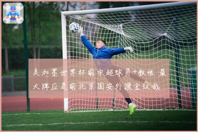 美加墨世界杯前中超球员+教练 最大牌应是前北京国安外援金玟哉