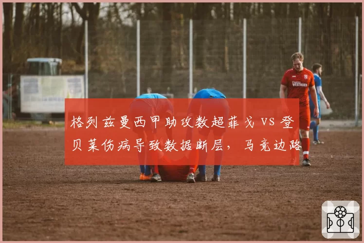 格列兹曼西甲助攻数超菲戈 vs 登贝莱伤病导致数据断层,马竞边路核心换代困境
