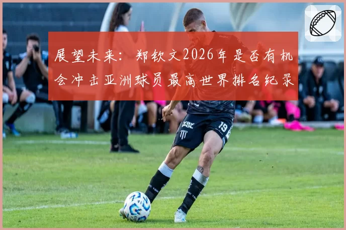 展望未来：郑钦文2026年是否有机会冲击亚洲球员最高世界排名纪录？