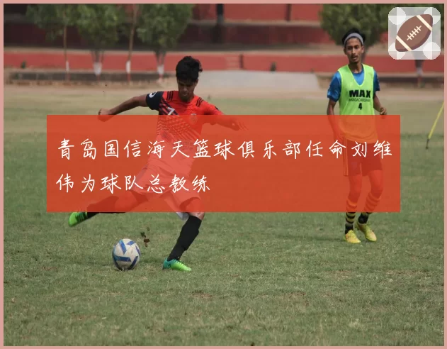 青岛国信海天篮球俱乐部任命刘维伟为球队总教练