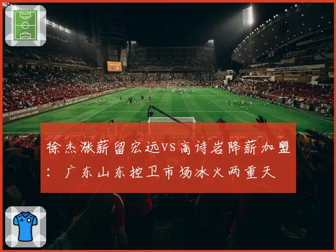 徐杰涨薪留宏远vs高诗岩降薪加盟：广东山东控卫市场冰火两重天