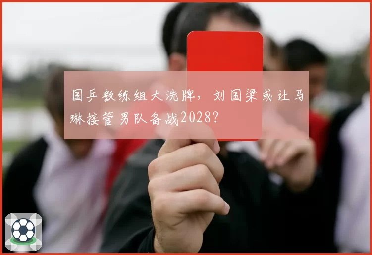 国乒教练组大洗牌，刘国梁或让马琳接管男队备战2028？