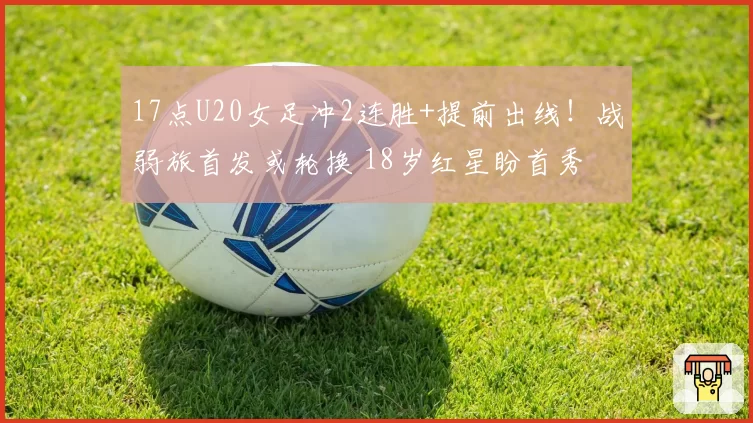 17点U20女足冲2连胜+提前出线！战弱旅首发或轮换 18岁红星盼首秀