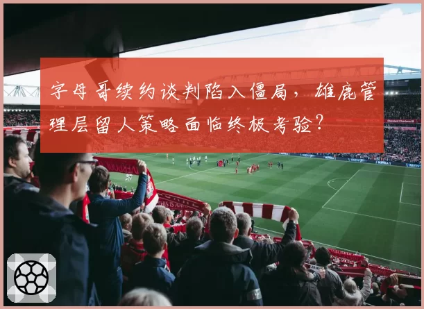字母哥续约谈判陷入僵局,雄鹿管理层留人策略面临终极考验?