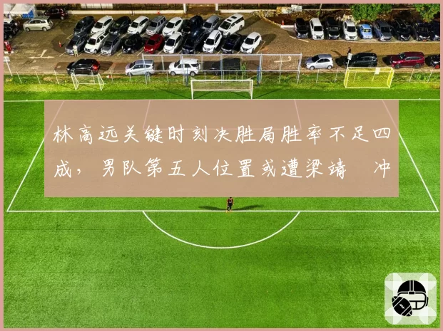 林高远关键时刻决胜局胜率不足四成,男队第五人位置或遭梁靖崑冲击?